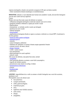 ruperea meningelui, situatie care permite scurgerea LCR spre cavitatea nazala)
- rinita vasomotorie (boala nonalergica si noninfectioasa).
DISFONIE: alterare a vocii datorită unor leziuni ale coardelor vocale, ale nervilor laringieni
sau ale unor centri nervoşi superiori.
Cauze:
Printre cele mai frecvente cauze de disfonie se numara:
- inflamarea laringelui (laringita) avand atat caracter acut cat si cronic
- ganglioni limfatici inflamati ce apasa pe corzile vocale
- hipotiroidism
- traumatisme ce include corzile vocale sau laringele
- paralizie de corzi vocale
- edemul laringian
- stresul psihic
- papilomatoza laringiana (boala ce apare ca urmare a infectiei cu virusul HPV, localizata la
nivelul gatului)
- boala de reflux gastro-esofagian
- miastenia gravis
- sinuzita
- cancer laringean, pulmonar
- inhalarea de substante cu actiune iritanta asupra aparatului fonator
- consum excesiv de tutun, alcool
- alergii, bronsite
- vorbit / cantat excesiv
- tuse permanenta
- plans prelungit (in cazul copiilor)
- infectii virale.
Alte acuze de disfonie, mai putin frecvente, includ:
- amigdalita
- stare generala alterata ca urmare a unor boli consumptive
- ingestie de lichide caustice
- prezenta de corpi straini in esofag si trahee
- mononucleoza infectioasa
- rinoree
- bronhoscopie
- pubertatea.
AFONIE: imposibilitate de a vorbi ca urmare a lezării laringelui sau a nervilor acestuia,
pierderea vocii
Principalele cauze ale afoniei sunt:
• tuse puternica;
• scurgeri postnazale;
• reflux gastroesofagian;
• respiratia pe gura;
• stres;
• inghitirea unor lichide caustice;
• astm cronic;
• alergii;
• amigdalita;

 