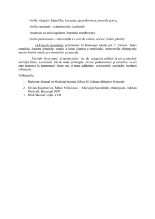 - bolile sângelui: hemofilia, leucemia, agranulocitoza, anemiile grave;
- bolile carenţiale - avitaminozele, scorbutul;
- tratament cu anticoagulante (heparină, trombostop);
- bolile profesionale - intoxicaţiile cu oxid de carbon, arsenic, fosfor, plumb)
c) Cauzele traumatice generatoare de hemoragii nazale pot fi: fractura bazei
craniului, fractura piramidei nazale, a lamei ciuruite a etmoidului, intervenţiile chirurgicale
asupra foselor nazale şi a sinusurilor paranazale.
Factorii favorizanţi ai epistaxisului ţin de congestia cefalică la cei ce practică
exerciţii fizice, ascensiuni, băi de soare prelungite, excese gastronomice şi alcoolice, la cei
care muncesc la temperaturi înalte sau la mare adâncime (chesonieri, scafandri, lucrători
subterani).
Bibliografie:
1. Harrison: Manual de Medicină internă, Ediţia 15, Editura Ştiinţelor Medicale
2. Silvian Daschievici, Mihai Mihăilescu – Chirurgie.Specialităţi chirurgicale, Editura
Medicală, Bucureşti 2007
3. Merk Manual, ediţia XVII

 