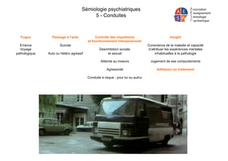 Sémiologie psychiatriques
5 - Conduites
Passage à l’acte
Suicide
Auto ou hétéro agressif
Fugue
Errance
Voyage
pathologique
Contrôle des impulsions
et fonctionnement interpersonnel
Desinhibition sociale
et sexuel
Atteinte au moeurs
Agressivité
Conduite à risque : pour lui ou autrui
Insight
Conscience de la maladie et capacité
d’attribuer les expériences mentales
inhabituelles à la pathologie
Jugement de ses comportements
Adhésion au traitement
 