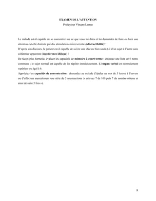 8
EXAMEN DE L’ATTENTION
Professeur Vincent Larrue
Le malade est-il capable de se concentrer sur ce que vous lui dites et lui demandez de faire ou bien son
attention est-elle distraite par des stimulations intercurrentes (distractibilité)?
D’après son discours, le patient est-il capable de suivre une idée ou bien saute-t-il d’un sujet à l’autre sans
cohérence apparente (incohérence idéique) ?
De façon plus formelle, évaluez les capacités de mémoire à court terme : énoncez une liste de 6 noms
communs ; le sujet normal est capable de les répéter immédiatement. L’empan verbal est normalement
supérieur ou égal à 6.
Appréciez les capacités de concentration : demandez au malade d’épeler un mot de 5 lettres à l’envers
ou d’effectuer mentalement une série de 5 soustractions (« enlevez 7 de 100 puis 7 du nombre obtenu et
ainsi de suite 5 fois »).
 
