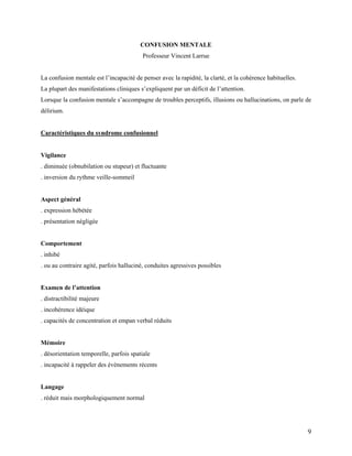 9
CONFUSION MENTALE
Professeur Vincent Larrue
La confusion mentale est l’incapacité de penser avec la rapidité, la clarté, et la cohérence habituelles.
La plupart des manifestations cliniques s’expliquent par un déficit de l’attention.
Lorsque la confusion mentale s’accompagne de troubles perceptifs, illusions ou hallucinations, on parle de
délirium.
Caractéristiques du syndrome confusionnel
Vigilance
. diminuée (obnubilation ou stupeur) et fluctuante
. inversion du rythme veille-sommeil
Aspect général
. expression hébétée
. présentation négligée
Comportement
. inhibé
. ou au contraire agité, parfois halluciné, conduites agressives possibles
Examen de l’attention
. distractibilité majeure
. incohérence idéique
. capacités de concentration et empan verbal réduits
Mémoire
. désorientation temporelle, parfois spatiale
. incapacité à rappeler des évènements récents
Langage
. réduit mais morphologiquement normal
 