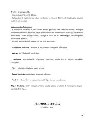 10
Troubles psychosensoriels
. inconstants, caractérisent le delirium
. hallucinations (perceptions sans objet) ou illusions (perceptions déformées) visuelles, plus rarement
auditives, non critiquées
Signes associés selon la cause
De nombreuses affections et intoxications peuvent provoquer une confusion mentale : méningite,
encéphalite, septicémie, pneumonie, lésion cérébrale vasculaire, traumatique ou néoplasique, intoxications
(médicaments, alcool, drogues illicites), sevrage en alcool ou en benzodiazépine, encéphalopathies
métaboliques, épilepsie.
Des signes cliniques peuvent orienter vers une cause particulière :
. Tremblement d’attitude : syndrome de sevrage ou encéphalopathie métabolique.
. Asterixis : encéphalopathie métabolique.
. Myoclonies : encéphalopathie métabolique( myoclonies multifocales) ou épilepsie (myoclonies
rythmiques).
. Fièvre : méningite, encéphalite, sepsis, sevrage.
. Raideur méningée : méningite ou hémorragie méningée.
. Paralysie oculomotrice : carence en vitamine B1, hypertension intracrânienne.
.Signes déficitaires focaux (moteurs, sensitifs, visuels, aphasie, syndrome de l’hémisphère mineur) :
lésion cérébrale focale.
SEMIOLOGIE DU COMA
Pr Vincent Larrue
 