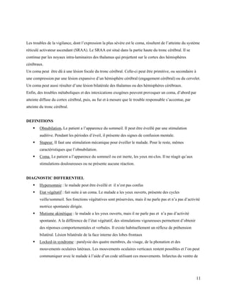 11
Les troubles de la vigilance, dont l’expression la plus sévère est le coma, résultent de l’atteinte du système
réticulé activateur ascendant (SRAA). Le SRAA est situé dans la partie haute du tronc cérébral. Il se
continue par les noyaux intra-laminaires des thalamus qui projettent sur le cortex des hémisphères
cérébraux.
Un coma peut être dû à une lésion focale du tronc cérébral. Celle-ci peut être primitive, ou secondaire à
une compression par une lésion expansive d’un hémisphère cérébral (engagement cérébral) ou du cervelet.
Un coma peut aussi résulter d’une lésion bilatérale des thalamus ou des hémisphères cérébraux.
Enfin, des troubles métaboliques et des intoxications exogènes peuvent provoquer un coma, d’abord par
atteinte diffuse du cortex cérébral, puis, au fur et à mesure que le trouble responsable s’accentue, par
atteinte du tronc cérébral.
DEFINITIONS
 Obnubilation. Le patient a l’apparence du sommeil. Il peut être éveillé par une stimulation
auditive. Pendant les périodes d’éveil, il présente des signes de confusion mentale.
 Stupeur. Il faut une stimulation mécanique pour éveiller le malade. Pour le reste, mêmes
caractéristiques que l’obnubilation.
 Coma. Le patient a l’apparence du sommeil ou est inerte, les yeux mi-clos. Il ne réagit qu’aux
stimulations douloureuses ou ne présente aucune réaction.
DIAGNOSTIC DIFFERENTIEL
 Hypersomnie : le malade peut être éveillé et il n’est pas confus
 Etat végétatif : fait suite à un coma. Le malade a les yeux ouverts, présente des cycles
veille/sommeil. Ses fonctions végétatives sont préservées, mais il ne parle pas et n’a pas d’activité
motrice spontanée dirigée.
 Mutisme akinétique : le malade a les yeux ouverts, mais il ne parle pas et n’a pas d’activité
spontanée. A la différence de l’état végétatif, des stimulations vigoureuses permettent d’obtenir
des réponses comportementales et verbales. Il existe habituellement un réflexe de préhension
bilatéral. Lésion bilatérale de la face interne des lobes frontaux
 Locked-in syndrome : paralysie des quatre membres, du visage, de la phonation et des
mouvements oculaires latéraux. Les mouvements oculaires verticaux restent possibles et l’on peut
communiquer avec le malade à l’aide d’un code utilisant ces mouvements. Infarctus du ventre de
 