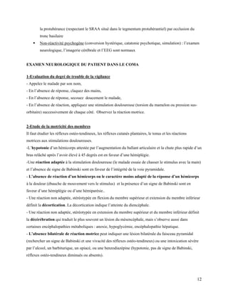 12
la protubérance (respectant le SRAA situé dans le tegmentum protubérantiel) par occlusion du
tronc basilaire
 Non-réactivité psychogène (conversion hystérique, catatonie psychotique, simulation) : l’examen
neurologique, l’imagerie cérébrale et l’EEG sont normaux
EXAMEN NEUROLOGIQUE DU PATIENT DANS LE COMA
1-Evaluation du degré de trouble de la vigilance
- Appelez le malade par son nom,
- En l’absence de réponse, claquez des mains,
- En l’absence de réponse, secouez doucement le malade,
- En l’absence de réaction, appliquez une stimulation douloureuse (torsion du mamelon ou pression sus-
orbitaire) successivement de chaque côté. Observez la réaction motrice.
2-Etude de la motricité des membres
Il faut étudier les réflexes ostéo-tendineux, les réflexes cutanés plantaires, le tonus et les réactions
motrices aux stimulations douloureuses.
-L’hypotonie d’un hémicorps attestée par l’augmentation du ballant articulaire et la chute plus rapide d’un
bras relâché après l’avoir élevé à 45 degrés est en faveur d’une hémiplégie.
-Une réaction adaptée à la stimulation douloureuse (le malade essaie de chasser le stimulus avec la main)
et l’absence de signe de Babinski sont en faveur de l’intégrité de la voie pyramidale.
- L’absence de réaction d’un hémicorps ou le caractère moins adapté de la réponse d’un hémicorps
à la douleur (ébauche de mouvement vers le stimulus) et la présence d’un signe de Babinski sont en
faveur d’une hémiplégie ou d’une hémiparésie..
- Une réaction non adaptée, stéréotypée en flexion du membre supérieur et extension du membre inférieur
définit la décortication. La décortication indique l’atteinte du diencéphale.
- Une réaction non adaptée, stéréotypée en extension du membre supérieur et du membre inférieur définit
la décérébration qui traduit le plus souvent un lésion du mésencéphale, mais s’observe aussi dans
certaines encéphalopathies métaboliques : anoxie, hypoglycémie, encéphalopathie hépatique.
- L’absence bilatérale de réaction motrice peut indiquer une lésion bilatérale du faisceau pyramidal
(rechercher un signe de Babinski et une vivacité des réflexes ostéo-tendineux) ou une intoxication sévère
par l’alcool, un barbiturique, un opiacé, ou une benzodiazépine (hypotonie, pas de signe de Babinski,
réflexes ostéo-tendineux diminués ou absents).
 