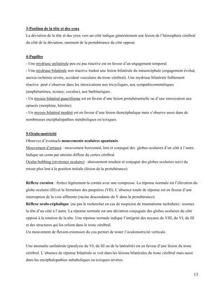 13
3-Position de la tête et des yeux
La déviation de la tête et des yeux vers un côté indique généralement une lésion de l’hémisphère cérébral
du côté de la déviation, rarement de la protubérance du côté opposé.
4-Pupilles
- Une mydriase unilatérale peu ou pas réactive est en faveur d’un engagement temporal.
- Une mydriase bilatérale non réactive traduit une lésion bilatérale du mésencéphale (engagement évolué,
anoxie-ischémie sévère, accident vasculaire du tronc cérébral). Une mydriase bilatérale faiblement
réactive peut s’observer dans les intoxications aux tricycliques, aux sympathicomimétiques
(amphétamines, ecstasy, cocaïne), aux barbituriques .
- Un myosis bilatéral punctiforme est en faveur d’une lésion protubérantielle ou d’une intoxication aux
opiacés (morphine, héroïne).
- Un myosis bilatéral modéré est en faveur d’une lésion diencéphalique mais s’observe aussi dans de
nombreuses encéphalopathies métaboliques ou toxiques.
5-Oculo-motricité
Observez d’éventuels mouvements oculaires spontanés.
Mouvement d’errance : mouvement horizontal, lent et conjugué des globes oculaires d’un côté à l’autre.
Indique un coma par atteinte diffuse du cortex cérébral.
Ocular bobbing (révérence oculaire) : abaissement soudain et conjugué des globes oculaires suivi du
retour plus lent à la position initiale (lésion de la protubérance)
Réflexe cornéen : frottez légèrement la cornée avec une compresse. La réponse normale est l’élévation du
globe oculaire (III) et la fermeture des paupières (VII). L’absence totale de réponse est en faveur d’une
interruption de la voie afférente (racine descendante du V dans la protubérance).
Réflexe oculo-céphalique (ne pas le rechercher en cas de suspicion de traumatisme rachidien) : tournez
la tête d’un côté à l’autre. La réponse normale est une déviation conjuguée des globes oculaires du côté
opposé à la rotation de la tête. Une réponse normale indique l’intégrité des noyaux du VIII, du VI, du III
et des structures qui les relient dans le tronc cérébral.
Un mouvement de flexion-extension du cou permet de tester l’oculomotricité verticale.
Une anomalie unilatérale (paralysie du VI, du III ou de la latéralité) est en faveur d’une lésion du tronc
cérébral. L’absence de réponse bilatérale se voit dans les lésions bilatérales du tronc cérébral mais aussi
dans les encéphalopathies métaboliques ou toxiques sévères.
 