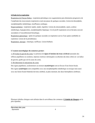 14
6-Etude de la respiration
Respiration de Cheyne-Stokes : respiration périodique avec augmentation puis diminution progressive de
l’amplitude des mouvements respiratoire avant une pause de quelques secondes. Lésion du diencéphale,
encéphalopathie métabolique, insuffisance cardiaque.
Hyperventilation : respiration rapide, ample, régulière. Lésion du mésencéphale, sepsis, acidose
métabolique, hypoglycémie, encéphalopathie hépatique. Un tel profil respiratoire est en fait plus souvent
secondaire à l’encombrement bronchique.
Respiration apneustique : apnée de quelques secondes en inspiration suivie d’une apnée semblable en
expiration. Lésion de la protubérance.
Respiration ataxique : chaotique, inefficace. Lésion bulbaire.
L’examen neurologique du comateux permet :
1- D’évaluer la gravité du coma. La présence de signes d’atteinte du tronc cérébral (anomalie des
réflexes pupillaires ou oculaires, réponses motrices stéréotypées ou absentes des deux côtés) est un indice
de gravité, quelle que soit la cause du coma.
2- De déterminer le mécanisme du coma.
Des signes pupillaires, oculomoteurs ou moteurs asymétriques sont en faveur d’une lésion focale.
Des signes symétriques sont compatibles avec une encéphalopathie métabolique ou toxique mais aussi
avec une lésion focale bilatérale du tronc cérébral, ou plus rarement, des deux hémisphères cérébraux.
Plusieurs échelles cliniques sont utilisées dans la surveillance des comateux. L’échelle de Glasgow est la
plus répandue.
________________________________________________________________
Ouverture des yeux
. Spontanée 4
 