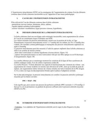 16
L’hypertension intracrânienne (HTIC) est la conséquence de l’augmentation du volume d’un des éléments
contenus dans la boîte crânienne inextensible ou de l’apparition d’une masse pathologique
I. CAUSES DE L’HYPERTENSION INTRACRANIENNE
Elles relèvent de l’un des éléments contenus dans la boîte crânienne
. parenchyme nerveux tumeur, hématome, abcès, œdème,
. liquide céphalo-rachidien hydrocéphalie
. secteur vasculaire vasodilatation, hyper pression veineuse, hyperhémie,
II. PHYSIOPATHOLOGIE DE LA PRESSION INTRACRANIENNE
La boîte crânienne étant une enveloppe ostéo-méningée inextensible, toute augmentation de volume
de l’un de ses constituants risque d’entraîner une HTIC.
Les valeurs normales de pression intracrânienne varient avec la position de la tête, et l’âge.
Normalement, la pression intracrânienne est de 1 à 7 mmHg ches les enfants, de 10 à 15 mmHg chez
l’adulte. On considère comme pathologique et menaçante une pression intracrânienne supérieure ou
égale à 25mmHg.
La pression intracrânienne peut être mesurée à l’aide de capteurs implantés dans la boîte crânienne et
reliés à un système de mesure externe :
. drain intra-ventriculaire et colonne liquidienne à lecture directe, (figure 1A)
. capteur intra-parenchymateux ou intra-ventriculaire relié par une fibre optique ou un fil électrique
d’enregistrement. (figure 1B)
Les courbes obtenues par ce monitorage montrent les variations de la ligne de base synchrones du
rythme cardiaque (ondes A) et du rythme respiratoire (ondes B).
La courbe Pression / Volume démontre une capacité d’amortissement des variations de volume : une
augmentation de volume modérée est amortie sans élévation de la PIC, alors qu’au-delà du point de
rupture, une augmentation même mineure du volume entraîne une forte évaluation de la PIC (Figure
2). Il y a donc un risque de décompensation brutale après la phase d’adaptation normale.
Sur le plan physiologique, la pression intracrânienne est corrélée à la pression artérielle systémique
moyenne par la relation suivante :
PPC = MAP – PIC
Cela signifie que, pour assurer une pression de perfusion cérébrale (PPC) normale (> à 70 mmHg), il
faut qu’il y ait en permanence un gradient de pression suffisant entre la pression artérielle moyenne
(MAP) et la PIC.
14
III. SYNDROME D’HYPERTENSION INTRACRANIENNE
. Céphalées : Les céphalées de l’hypertension artérielle sont le signe le plus fréquent et le plus
précoce.
 