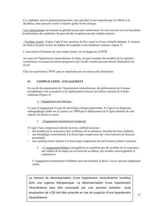 17
Ces céphalées sont en général permanentes, non calculées la nuit majorées par les efforts et le
décubitus, mais peuvent revêtir n’importe quelle forme clinique.
. Les vomissements surviennent en général un peu plus tardivement. Ils sont souvent suivis d’une phase
d’amélioration des céphalées. Ils peuvent être remplacés par des simples nausées.
. Troubles visuels : Il peut s’agir d’une sensation de flou visuel ou d’une véritable diplopie. L’examen
du fond d’œil peut révéler un œdème de la papille et une dilatation veineuse. (figure 3)
L’association d’éléments de cette triade oriente vers le diagnostic d’HTIC
Au cours de l’hypertension intracrânienne évoluée, on peut constater des troubles de la vigilance
(somnolence ou coma) une baisse progressive de l’acuité visuelle pouvant aboutir finalement à la
cécité.
Chez les nourrissons l’HTIC peut se manifester par une tension des fontanelles.
IV. COMPLICATION : ENGAGEMENT
En cas de décompensation de l’hypertension intracrânienne, des déformations de la masse
encéphalique vont se produire avec déplacement à travers les orifices naturels de la boîte
crânienne (Figure 4).
1- Engagement sous-falcique :
Ce type d’engagement n’a pas de sémiologie clinique particulière. Il s’agit d’un diagnostic
radiographique établi sur le scanner ou l’IRM par le déplacement de la ligne médiane du côté
opposé à la lésion en cause.
2 - Engagement transtentoriel (temporal)
Il s’agit d’une compression latérale du tronc cérébral associant :
- des troubles de la conscience (par souffrance de la substance réticulée du tronc cérébral),
- une hémiplégie controlatérale à la lésion (par compression des voies motrices du faisceau
pyramidal),
- une mydriase homo latérale à la lésion (par compression du nerf moteur oculaire commun).
3 - L’engagement bulbaire (amygdalien) se manifeste par des troubles de la conscience,
une raideur de la nuque (ou un torticolis au début), des troubles neurovégétatifs et
respiratoires.
L’engagement transtentoriel et bulbaire peuvent entraîner le décès s’ils ne sont pas rapidement
traités.
La menace de décompensation d’une hypertension intracrânienne constitue
donc une urgence thérapeutique. La décompensation d’une hypertension
intracrânienne peut être provoquée par une ponction lombaire : toute
soustraction de LCR doit être proscrite en cas de suspicion d’une hypertension
intracrânienne.
 