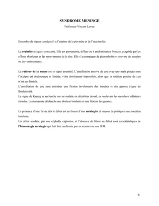 21
SYNDROME MENINGE
Professeur Vincent Larrue
Ensemble de signes consécutifs à l’atteinte de la pie-mère et de l’arachnoïde.
La céphalée est quasi-constante. Elle est permanente, diffuse ou à prédominance frontale, exagérée par les
efforts physiques et les mouvements de la tête. Elle s’accompagne de photophobie et souvent de nausées
ou de vomissements.
La raideur de la nuque est le signe essentiel. L’anteflexion passive du cou avec une main placée sous
l’occiput est douloureuse et limitée, voire absolument impossible, alors que la rotation passive du cou
n’est pas limitée.
L’anteflexion du cou peut entraîner une flexion involontaire des hanches et des genoux (signe de
Brudzinski).
Le signe de Kernig se recherche sur un malade en décubitus dorsal, en soulevant les membres inférieurs
étendus. La manœuvre déclenche une douleur lombaire et une flexion des genoux.
La présence d’une fièvre dès le début est en faveur d’une méningite et impose de pratiquer une ponction
lombaire.
Un début soudain, par une céphalée explosive, et l’absence de fièvre au début sont caractéristiques de
l’hémorragie méningée qui doit être confirmée par un scanner ou une IRM.
 