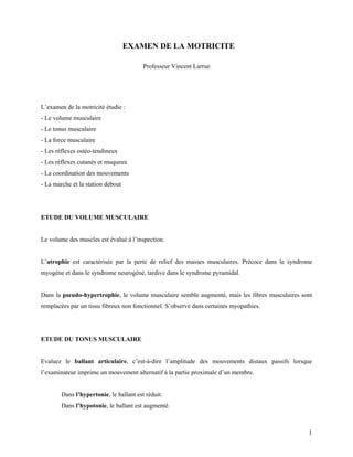 1
EXAMEN DE LA MOTRICITE
Professeur Vincent Larrue
L’examen de la motricité étudie :
- Le volume musculaire
- Le tonus musculaire
- La force musculaire
- Les réflexes ostéo-tendineux
- Les réflexes cutanés et muqueux
- La coordination des mouvements
- La marche et la station debout
ETUDE DU VOLUME MUSCULAIRE
Le volume des muscles est évalué à l’inspection.
L’atrophie est caractérisée par la perte de relief des masses musculaires. Précoce dans le syndrome
myogène et dans le syndrome neurogène, tardive dans le syndrome pyramidal.
Dans la pseudo-hypertrophie, le volume musculaire semble augmenté, mais les fibres musculaires sont
remplacées par un tissu fibreux non fonctionnel. S’observe dans certaines myopathies.
ETUDE DU TONUS MUSCULAIRE
Evaluez le ballant articulaire, c’est-à-dire l’amplitude des mouvements distaux passifs lorsque
l’examinateur imprime un mouvement alternatif à la partie proximale d’un membre.
Dans l’hypertonie, le ballant est réduit.
Dans l’hypotonie, le ballant est augmenté.
 