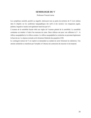 28
SEMIOLOGIE DU V
Professeur Vincent Larrue
Les symptômes sensitifs, positifs ou négatifs, intéressent tout ou partie du territoire du V (voir schéma
dans le chapitre sur les syndromes topographiques des nerfs et des racines). Les muqueuses jugale,
palatine, linguale et nasale sont également innervées par le V.
L’examen de la sensibilité faciale obéit aux règles de l’examen général de la sensibilité. La sensibilité
cornéenne est étudiée à l’aide d’un morceau de coton. Deux réflexes ont pour voie afférente le V : le
réflexe nasopalpébral et le réflexe cornéen. Le réflexe nasopalpébral se recherche en percutant légèrement
la base du nez. La réponse normale est la fermeture bilatérale des paupières (VII)
Le contingent moteur du V est exploré en demandant au malade de serrer fortement les mâchoires. Une
atteinte unilatérale se manifeste par l’atrophie et l’absence de contraction du masseter et du temporal.
 