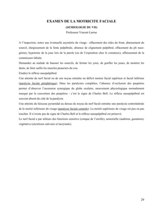 29
EXAMEN DE LA MOTRICITE FACIALE
(SEMIOLOGIE DU VII)
Professeur Vincent Larrue
A l’inspection, notez une éventuelle asymétrie du visage : effacement des rides du front, abaissement du
sourcil, élargissement de la fente palpébrale, absence de clignement palpébral, effacement du pli naso-
génien, hypotonie de la joue lors de la parole (ou de l’expiration chez le comateux), affaissement de la
commissure labiale.
Demandez au malade de hausser les sourcils, de fermer les yeux, de gonfler les joues, de montrer les
dents, de faire saillir les muscles peauciers du cou.
Etudiez le réflexe nasopalpébral.
Une atteinte du nerf facial ou de son noyau entraîne un déficit moteur facial supérieur et facial inférieur
(paralysie faciale périphérique). Dans les paralysies complètes, l’absence d’occlusion des paupières
permet d’observer l’ascension synergique du globe oculaire, mouvement physiologique normalement
masqué par la couverture des paupières : c’est le signe de Charles Bell. Le réflexe nasopalpébral est
souvent absent du côté de la paralysie.
Une atteinte du faisceau pyramidal au dessus du noyau du nerf facial entraîne une paralysie controlatérale
de la moitié inférieure du visage (paralysie faciale centrale). La moitié supérieure du visage est peu ou pas
touchée. Il n’existe pas de signe de Charles Bell et le réflexe nasopalpébral est préservé.
Le nerf facial a par ailleurs des fonctions sensitive (conque de l’oreille), sensorielle (audition, gustation),
végétative (sécrétions salivaire et lacrymale).
 