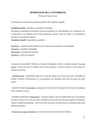 31
SEMIOLOGIE DE LA SENSIBILITE
Professeur Vincent Larrue
L’interrogatoire recherche des symptômes positifs et des symptômes négatifs.
Symptômes positifs : paresthésies, dysesthésies et douleurs.
Paresthésies et dysesthésies sont décrites comme des sensations de « fourmillement » de « picotement » ou
« d’électricité ». Les douleurs peuvent être permanentes, souvent à type de brûlure, ou intermittentes,
souvent avec un caractère fulgurant.
Symptômes négatifs: hypoesthésie et anesthésie
Paresthésie : symptôme positif, spontané ou provoqué par une stimulation, non désagréable
Dysesthésie : paresthésie désagréable
Hypoesthésie : diminution de sensation
Anesthésie : absence de sensation
L’examen de la sensibilité s’effectue en l’absence d’information visuelle. Le malade maintient les yeux
fermés. Assurez-vous que les consignes ont été bien comprises. L’examen est plus ou moins poussé en
fonction du contexte.
. Sensibilité tactile : attouchement léger avec le bout des doigts ou un morceau de coton. Demandez au
malade s’il perçoit l’attouchement et si ses perceptions sont identiques dans toutes les parties du corps
testées.
. Sensibilité vibratoire (pallesthésie) : perception des vibrations d’un diapason dont le manche est appliqué
sur les structures osseuses.
. Sensibilité positionnelle (arthrokinésie) : le patient indique le sens des déplacements que l’examinateur
fait subir à son pouce ou à son gros orteil , reproduit avec une main la position dans laquelle l’examinateur
a placé les doigts controlatéraux , saisit d’une main son pouce controlatéral que l’examinateur place dans
différentes positions.
. Recherche d’un signe de Romberg (voir examen de la marche et de la station debout).
 