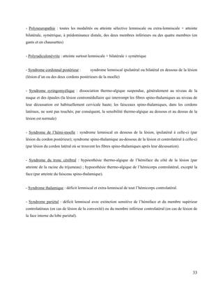 33
- Polyneuropathie : toutes les modalités ou atteinte sélective lemniscale ou extra-lemniscale + atteinte
bilatérale, symétrique, à prédominance distale, des deux membres inférieurs ou des quatre membres (en
gants et en chaussettes)
- Polyradiculonévrite : atteinte surtout lemniscale + bilatérale ± symétrique
- Syndrome cordonnal postérieur : syndrome lemniscal ipsilatéral ou bilatéral en dessous de la lésion
(lésion d’un ou des deux cordons postérieurs de la moelle)
- Syndrome syringomyélique : dissociation thermo-algique suspendue, généralement au niveau de la
nuque et des épaules (la lésion centromédullaire qui interrompt les fibres spino-thalamiques au niveau de
leur décussation est habituellement cervicale haute; les faisceaux spino-thalamiques, dans les cordons
latéraux, ne sont pas touchés; par conséquent, la sensibilité thermo-algique au dessous et au dessus de la
lésion est normale)
- Syndrome de l’hémi-moelle : syndrome lemniscal en dessous de la lésion, ipsilatéral à celle-ci (par
lésion du cordon postérieur); syndrome spino-thalamique au-dessous de la lésion et controlatéral à celle-ci
(par lésion du cordon latéral où se trouvent les fibres spino-thalamiques après leur décussation).
- Syndrome du tronc cérébral : hypoesthésie thermo-algique de l’hémiface du côté de la lésion (par
atteinte de la racine du trijumeau) ; hypoesthésie thermo-algique de l’hémicorps controlatéral, excepté la
face (par atteinte du faisceau spino-thalamique).
- Syndrome thalamique : déficit lemniscal et extra-lemniscal de tout l’hémicorps controlatéral.
- Syndrome pariétal : déficit lemniscal avec extinction sensitive de l’hémiface et du membre supérieur
controlatéraux (en cas de lésion de la convexité) ou du membre inférieur controlatéral (en cas de lésion de
la face interne du lobe pariétal).
 