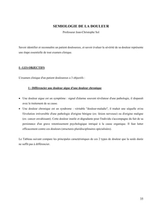 35
SEMIOLOGIE DE LA DOULEUR
Professeur Jean-Christophe Sol
Savoir identifier et reconnaître un patient douloureux, et savoir évaluer la sévérité de sa douleur représente
une étape essentielle de tout examen clinique.
I - LES OBJECTIFS
L'examen clinique d'un patient douloureux a 3 objectifs :
1 - Différencier une douleur aigue d'une douleur chronique
 Une douleur aigue est un symptôme : signal d'alarme souvent révélateur d'une pathologie, il disparaît
avec le traitement de sa cause.
 Une douleur chronique est un syndrome : véritable "douleur-maladie", il traduit une séquelle et/ou
l'évolution irréversible d'une pathologie d'origine bénigne (ex: lésion nerveuse) ou d'origine maligne
(ex: cancer envahissant). Cette douleur inutile et dégradante pour l'individu s'accompagne du fait de sa
persistance d'un grave retentissement psychologique intriqué à la cause organique. Il faut lutter
efficacement contre ces douleurs (structures pluridisciplinaires spécialisées).
Le Tableau suivant compare les principales caractéristiques de ces 2 types de douleur que la seule durée
ne suffit pas à différencier.
 