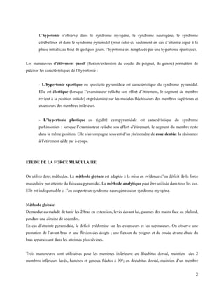 2
L’hypotonie s’observe dans le syndrome myogène, le syndrome neurogène, le syndrome
cérébelleux et dans le syndrome pyramidal (pour celui-ci, seulement en cas d’atteinte aiguë à la
phase initiale; au bout de quelques jours, l’hypotonie est remplacée par une hypertonie spastique).
Les manœuvres d’étirement passif (flexion/extension du coude, du poignet, du genou) permettent de
préciser les caractéristiques de l’hypertonie :
- L’hypertonie spastique ou spasticité pyramidale est caractéristique du syndrome pyramidal.
Elle est élastique (lorsque l’examinateur relâche son effort d’étirement, le segment de membre
revient à la position initiale) et prédomine sur les muscles fléchisseurs des membres supérieurs et
extenseurs des membres inférieurs.
- L’hypertonie plastique ou rigidité extrapyramidale est caractéristique du syndrome
parkinsonien : lorsque l’examinateur relâche son effort d’étirement, le segment du membre reste
dans la même position. Elle s’accompagne souvent d’un phénomène de roue dentée: la résistance
à l’étirement cède par à-coups.
ETUDE DE LA FORCE MUSCULAIRE
On utilise deux méthodes. La méthode globale est adaptée à la mise en évidence d’un déficit de la force
musculaire par atteinte du faisceau pyramidal. La méthode analytique peut être utilisée dans tous les cas.
Elle est indispensable si l’on suspecte un syndrome neurogène ou un syndrome myogène.
Méthode globale
Demander au malade de tenir les 2 bras en extension, levés devant lui, paumes des mains face au plafond,
pendant une dizaine de secondes.
En cas d’atteinte pyramidale, le déficit prédomine sur les extenseurs et les supinateurs. On observe une
pronation de l’avant-bras et une flexion des doigts ; une flexion du poignet et du coude et une chute du
bras apparaissent dans les atteintes plus sévères.
Trois manœuvres sont utilisables pour les membres inférieurs: en décubitus dorsal, maintien des 2
membres inférieurs levés, hanches et genoux fléchis à 90°; en décubitus dorsal, maintien d’un membre
 