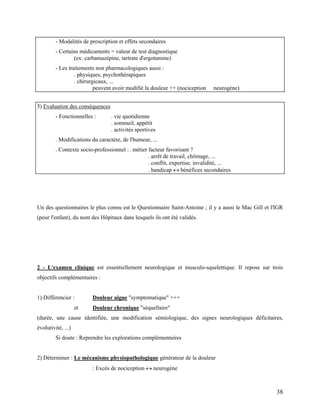 38
- Modalités de prescription et effets secondaires
- Certains médicaments = valeur de test diagnostique
(ex: carbamazépine, tartrate d'ergotamine)
- Les traitements non pharmacologiques aussi :
. physiques, psychothérapiques
. chirurgicaux, ...
peuvent avoir modifié la douleur ++ (nociception neurogène)
5) Evaluation des conséquences
- Fonctionnelles : . vie quotidienne
. sommeil, appétit
. activités sportives
. Modifications du caractère, de l'humeur, ...
. Contexte socio-professionnel :. métier facteur favorisant ?
. arrêt de travail, chômage, ...
. conflit, expertise, invalidité, ...
. handicap  bénéfices secondaires
Un des questionnaires le plus connu est le Questionnaire Saint-Antoine ; il y a aussi le Mac Gill et l'IGR
(pour l'enfant), du nom des Hôpitaux dans lesquels ils ont été validés.
2 - L'examen clinique est essentiellement neurologique et musculo-squelettique. Il repose sur trois
objectifs complémentaires :
1) Différencier : Douleur aigue "symptomatique" +++
et Douleur chronique "séquellaire"
(durée, une cause identifiée, une modification sémiologique, des signes neurologiques déficitaires,
évolutivité, ...)
Si doute : Reprendre les explorations complémentaires
2) Déterminer : Le mécanisme physiopathologique générateur de la douleur
: Excès de nociception  neurogène
 