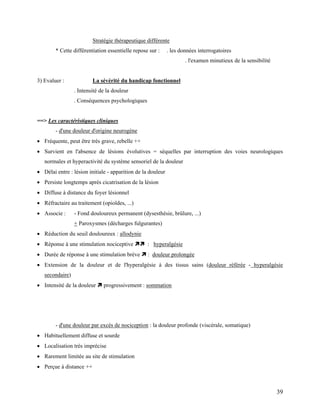39
Stratégie thérapeutique différente
* Cette différentiation essentielle repose sur : . les données interrogatoires
. l'examen minutieux de la sensibilité
3) Evaluer : La sévérité du handicap fonctionnel
. Intensité de la douleur
. Conséquences psychologiques
==> Les caractéristiques cliniques
- d'une douleur d'origine neurogène
 Fréquente, peut être très grave, rebelle ++
 Survient en l'absence de lésions évolutives = séquelles par interruption des voies neurologiques
normales et hyperactivité du système sensoriel de la douleur
 Délai entre : lésion initiale - apparition de la douleur
 Persiste longtemps après cicatrisation de la lésion
 Diffuse à distance du foyer lésionnel
 Réfractaire au traitement (opioïdes, ...)
 Associe : - Fond douloureux permanent (dysesthésie, brûlure, ...)
+ Paroxysmes (décharges fulgurantes)
 Réduction du seuil douloureux : allodynie
 Réponse à une stimulation nociceptive  : hyperalgésie
 Durée de réponse à une stimulation brève  : douleur prolongée
 Extension de la douleur et de l'hyperalgésie à des tissus sains (douleur référée - hyperalgésie
secondaire)
 Intensité de la douleur  progressivement : sommation
- d'une douleur par excès de nociception : la douleur profonde (viscérale, somatique)
 Habituellement diffuse et sourde
 Localisation très imprécise
 Rarement limitée au site de stimulation
 Perçue à distance ++
 
