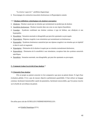 40
"La douleur rapportée" : problème diagnostique
 S'accompagne de contraction musculaire douloureuse et d'hyperalgésie cutanée.
==> Quelques définitions sémiologiques des douleurs neurogènes
 Allodynie : Douleur causée par un stimulus qui normalement ne produit pas de douleur.
 Anesthésie douloureuse : Douleur ressentie dans une zone ou une région d'anesthésie.
 Causalgie : Syndrome combinant une douleur continue à type de brûlure, une allodynie et une
hyperpathie.
 Dysesthésie : Sensation anormale et désagréable qui peut être spontanée ou provoquée.
 Hyperalgésie : Réponse exagérée à une stimulation qui normalement est douloureuse.
 Hyperpathie : Syndrome douloureux caractérisé par une réponse exagérée à un stimulus qui est répétitif
et dont le seuil est augmenté.
 Hypoalgésie : Diminution de la douleur évoquée par un stimulus normalement douloureux.
 Hypoesthésie : Diminution de la sensibilité à une stimulation, exception faite des systèmes sensoriels
spécifiques.
 Paresthésie : Sensation anormale, non désagréable, qui peut être spontanée ou provoquée.
3 - Comment évaluer la sévérité d'une douleur ?
1) L'intensité d'une douleur
Elle est propre au patient concerné et n'est comparative que pour un patient donné. Il s'agit d'une
évaluation globale. Il n'y a pas de mesure objective parfaitement quantifiable. Il faut utiliser un langage
commun, facilement transmissible à partir de paramètres, facilement renouvelable, que l'on puisse inscrire
sur la feuille de surveillance du patient.
On utilise pour cela des ECHELLES UNIDIMENSIONNELLES :
soit Echelle Numérique (E.N.)
 