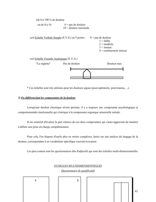 41
(de 0 à 100 % de douleur
ou de 0 à 10 0 = pas de douleur
10 = douleur maximale
soit Echelle Verbale Simple (E.V.S.) en 5 points : 0 = pas de douleur
1 = faible
2 = modérée
3 = intense
4 = extrêmement intense
soit Echelle Visuelle Analogique (E.V.A.)
"La réglette" Pas de douleur Douleur max
* Ces échelles sont très utilisées pour les douleurs aigues (post-opératoire, post-trauma, ...).
2) En différenciant les composantes de la douleur
Lorsqu'une douleur chronique sévère persiste, il y a toujours une composante psychologique et
comportementale réactionnelle qui s'intrique à la composante organique sensorielle initiale.
Il est essentiel d'évaluer la part relative de ces deux composantes qui s'auto-aggravent de manière
à définir une prise en charge complémentaire.
Pour cela, l'on dispose d'outils plus ou moins complexes, basés sur une analyse du langage de la
douleur, correspondant à un vocabulaire spécifique souvent évocateur.
Les plus connus sont les questionnaires dits d'adjectifs qui sont des échelles multi-dimensionnelles
ECHELLES MULTIDIMENSIONNELLES
Questionnaire de qualificatifs
1 2
 