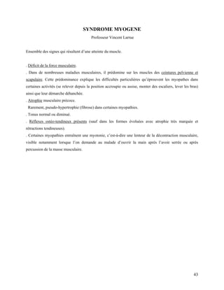 43
SYNDROME MYOGENE
Professeur Vincent Larrue
Ensemble des signes qui résultent d’une atteinte du muscle.
. Déficit de la force musculaire.
. Dans de nombreuses maladies musculaires, il prédomine sur les muscles des ceintures pelvienne et
scapulaire. Cette prédominance explique les difficultés particulières qu’éprouvent les myopathes dans
certaines activités (se relever depuis la position accroupie ou assise, monter des escaliers, lever les bras)
ainsi que leur démarche déhanchée.
. Atrophie musculaire précoce.
Rarement, pseudo-hypertrophie (fibrose) dans certaines myopathies.
. Tonus normal ou diminué.
. Réflexes ostéo-tendineux présents (sauf dans les formes évoluées avec atrophie très marquée et
rétractions tendineuses).
. Certaines myopathies entraînent une myotonie, c’est-à-dire une lenteur de la décontraction musculaire,
visible notamment lorsque l’on demande au malade d’ouvrir la main après l’avoir serrée ou après
percussion de la masse musculaire.
 