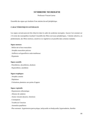44
SYNDROME NEUROGENE
Professeur Vincent Larrue
Ensemble des signes qui résultent d’une atteinte du nerf périphérique .
CARACTÉRISTIQUES GENERALES
Les signes suivants peuvent être observés dans le cadre du syndrome neurogène. Aucun n’est constant car
s’il existe des neuropathies touchant l’ensemble des fibres nerveuses périphériques, l’atteinte sélective, ou
prédominante, des fibres motrices, sensitives ou végétatives est possible dans certaines maladies.
Signes moteurs
. Déficit de la force musculaire
. Atrophie musculaire précoce
. Aréflexie ou hyporéflexie ostéo-tendineuse
. Hypotonie
Signes sensitifs
. Paresthésies, dysesthésies, douleurs
. Hypoesthésie, anesthésie
Signes trophiques
. Atrophie cutanée
. Dépilation
. Ulcérations plantaires aux points d’appuis
Signes végétatifs
. Hypotension orthostatique
. Absence de sudation
. Atonie vésicale (dysurie, rétention)
. Constipation
. Trouble de l’érection
. Anomalies pupillaires
. Plus rarement : hypertension paroxystique, tachycardie ou bradycardie, hypersudation, diarrhée
 
