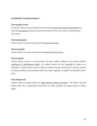 45
SYNDROMES TOPOGRAPHIQUES
Neuronopathie motrice
Il s’agit de l’atteinte du corps cellulaire du motoneurone. Les signes sont exclusivement moteurs et il
existe des fasciculations (secousses musculaires localisées, de très courte durée, n’entraînant pas de
mouvement).
Monoradiculopathie
Atteinte sensitive ou sensitivomotrice dans le territoire d’une racine.
Mononeuropathie
Atteinte sensitive ou sensitivomotrice dans le territoire d’un tronc nerveux.
Polyneuropathie
Atteinte motrice, sensitive ou sensitivomotrice des deux membres inférieurs ou des quatre membres
symétrique et à prédominance distale. Les troubles sensitifs ont une topographie en gants et en
chaussettes. Le déficit moteur concerne d’abord l’extension des gros orteils, puis les releveurs du pied.
Les réflexes achilléens sont les premiers abolis. Des signes trophiques et végétatifs sont possibles selon la
cause
Polyradiculonévrite
Atteinte motrice ou sensitivomotrice des quatre membres, distale et proximale. Une atteinte des nerfs
crâniens (XII, VII et oculomoteurs) est possible. Les signes végétatifs sont fréquents dans les formes
aiguës.
 