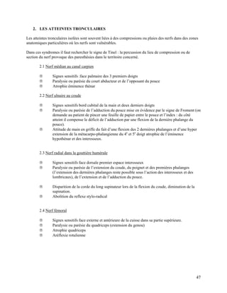 47
2. LES ATTEINTES TRONCULAIRES
Les atteintes tronculaires isolées sont souvent liées à des compressions ou plaies des nerfs dans des zones
anatomiques particulières où les nerfs sont vulnérables.
Dans ces syndromes il faut rechercher le signe de Tinel : la percussion du lieu de compression ou de
section du nerf provoque des paresthésies dans le territoire concerné.
2.1 Nerf médian au canal carpien
 Signes sensitifs :face palmaire des 3 premiers doigts
 Paralysie ou parésie du court abducteur et de l’opposant du pouce
 Atrophie éminence thénar
2.2 Nerf ulnaire au coude
 Signes sensitifs bord cubital de la main et deux derniers doigts
 Paralysie ou parésie de l’adduction du pouce mise en évidence par le signe de Froment (on
demande au patient de pincer une feuille de papier entre le pouce et l’index : du côté
atteint il compense le déficit de l’adduction par une flexion de la dernière phalange du
pouce).
 Attitude de main en griffe du fait d’une flexion des 2 dernières phalanges et d’une hyper
extension de la métacarpo-phalangienne du 4e
et 5e
doigt atrophie de l’éminence
hypothénar et des interosseux.
2.3 Nerf radial dans la gouttière humérale
 Signes sensitifs face dorsale premier espace interosseux
 Paralysie ou parésie de l’extension du coude, du poignet et des premières phalanges
(l’extension des dernières phalanges reste possible sous l’action des interosseux et des
lombricaux), de l’extension et de l’adduction du pouce.
 Disparition de la corde du long supinateur lors de la flexion du coude, diminution de la
supination.
 Abolition du reflexe stylo-radical
2.4 Nerf fémoral
 Signes sensitifs face externe et antérieure de la cuisse dans sa partie supérieure.
 Paralysie ou parésie du quadriceps (extension du genou)
 Atrophie quadriceps
 Aréflexie rotulienne
 