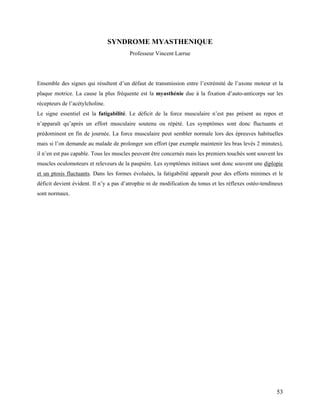 53
SYNDROME MYASTHENIQUE
Professeur Vincent Larrue
Ensemble des signes qui résultent d’un défaut de transmission entre l’extrémité de l’axone moteur et la
plaque motrice. La cause la plus fréquente est la myasthénie due à la fixation d’auto-anticorps sur les
récepteurs de l’acétylcholine.
Le signe essentiel est la fatigabilité. Le déficit de la force musculaire n’est pas présent au repos et
n’apparaît qu’après un effort musculaire soutenu ou répété. Les symptômes sont donc fluctuants et
prédominent en fin de journée. La force musculaire peut sembler normale lors des épreuves habituelles
mais si l’on demande au malade de prolonger son effort (par exemple maintenir les bras levés 2 minutes),
il n’en est pas capable. Tous les muscles peuvent être concernés mais les premiers touchés sont souvent les
muscles oculomoteurs et releveurs de la paupière. Les symptômes initiaux sont donc souvent une diplopie
et un ptosis fluctuants. Dans les formes évoluées, la fatigabilité apparaît pour des efforts minimes et le
déficit devient évident. Il n’y a pas d’atrophie ni de modification du tonus et les réflexes ostéo-tendineux
sont normaux.
 
