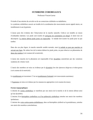 54
SYNDROME CEREBELLEUX
Professeur Vincent Larrue
Il résulte d’une atteinte du cervelet ou de ses connexions cérébrales ou médullaires.
Le syndrome cérébelleux associe un trouble de la coordination des mouvements encore appelé ataxie, un
tremblement et une hypotonie.
L’ataxie peut être évidente dès l’observation de la marche naturelle. Celle-ci est instable en raison
d’embardées latérales. Les pieds sont écartés (le polygone de sustentation est élargi), le demi tour est
décomposé. La station debout pieds joints est impossible : le malade doit écarter les pieds pour ne pas
tomber.
Dans des cas plus légers, la marche naturelle semble normale, mais le malade ne peut pas marcher en
suivant une ligne. De même lors de la station debout les pieds joints, on peut observer un phénomène de
danse des tendons (voir examen de la motricité).
L’ataxie des muscles de la phonation est responsable d’une dysarthrie caractérisée par des variations
soudaines du volume vocal.
L’ataxie des membres est mise en évidence par la dysmétrie lors des épreuves doigt-nez et talon-genou
(voir examen de la motricité).
Le tremblement est inconstant. C’est un tremblement d’attitude (voir mouvements anormaux)
L’hypotonie est mise en évidence par les manœuvres appropriées (voir examen du tonus).
Formes topographiques
L’atteinte du vermis cérébelleux se manifeste par une ataxie de la marche et de la station debout ainsi
qu’une dysarthrie.
L’atteinte d’un hémisphère cérébelleux ou d’un pédoncule cérébelleux entraîne une ataxie des membres
ipsilatéraux.
L’atteinte des voies cortico-ponto-cérébelleuses, dans un hémisphère cérébral ou la protubérance, entraîne
une ataxie des membres controlatéraux.
 