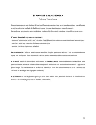 55
SYNDROME PARKINSONIEN
Professeur Vincent Larrue
Ensemble des signes qui résultent d’une insuffisance dopaminergique au niveau du striatum, par défaut de
synthèse endogène (maladie de Parkinson) ou par blocage des récepteurs (neuroleptiques).
Le syndrome parkinsonien associe akinésie, bradykinésie,hypertonie plastique et tremblement de repos.
L’aspect du malade est souvent évocateur :
. lenteur d’initiation (akinésie) et d’exécution (bradykinésie) des mouvements volontaires et automatiques
. marche à petits pas, réduction du balancement des bras
. amimie, rareté du clignement palpébral
Le tremblement s’observe au niveau de la main et du pied, parfois de la lèvre. C’est un tremblement de
repos, lent et régulier. Il est intermittent, facilité par les émotions et les efforts de concentration.
L’akinésie, lenteur d’initiation du mouvement, et la bradykinésie, ralentissement de son exécution, sont
particulièrement mises en évidence lors des épreuves nécessitant des mouvements alternatifs : opposition
pouce-doigts, flexion-extension de la cheville, écriture (la taille des lettres diminue au fur et à mesure que
l’écriture se prolonge : micrographie terminale).
L’hypertonie est une hypertonie plastique avec roue dentée. Elle peut être renforcée en demandant au
malade d’exécuter un geste avec le membre controlatéral.
 
