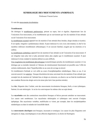 56
SEMIOLOGIE DES MOUVEMENTS ANORMAUX
Professeur Vincent Larrue
Ce sont des mouvements involontaires
Tremblements
On distingue le tremblement parkinsonien, présent au repos, lent et régulier, disparaissant lors de
l’exécution d’un mouvement, et les tremblements qui ne surviennent que lors du maintien d’une attitude
ou de l’exécution d’un mouvement.
Le tremblement essentiel apparaît lors du maintien d’une attitude (bras étendus, doigts étendus et écartés).
Il est rapide, irrégulier à prédominance distale. Il peut intéresser la voix (voix chevrotante), le chef et les
membres inférieurs (tremblement orthostatique). Il est souvent familial, exagéré par les émotions et la
caféine.
Le tremblement cérébelleux apparaît lors du maintien d’une attitude ou de l’exécution d’un mouvement. Il
est irrégulier mais plus lent et plus proximal (donc plus ample) que le tremblement essentiel. Il peut
intéresser le tronc rendant le maintien debout ou assis difficile.
Une exagération du tremblement physiologique (caractéristiques proches du tremblement essentiel, il s’en
distingue par sa moindre intensité et l’absence de retentissement fonctionnel) est possible sous l’effet de
certains médicaments, dans l’hyperthyroïdie ou au cours de sevrage en alcool.
Un tremblement d’attitude se voit enfin au cours d’encéphalopathies métaboliques. Dans ce cas, il est
souvent associé à un asterixis : brusque dissolution du tonus survenant lors du maintien d’une attitude (par
exemple lors du maintien de l’attitude bras et doigts en extension, on observe sur un fond de tremblement
une soudaine flexion des doigts suivie du retour plus lent à leur position initiale).
Les tics, fréquents chez l’enfant, sont des mouvements involontaires brusques, brefs, et non rythmiques.
Surtout, ils sont stéréotypés : le ou les tics sont toujours les mêmes chez un sujet donné.
Les myoclonies sont des contractions musculaires brusques et brèves pouvant entraîner un mouvement.
Les causes sont nombreuses. Les myoclonies stéréotypées et rythmiques sont souvent d’origine
épileptique. Des myoclonies variables, multifocales se voient, par exemple, dans les encéphalopathies
métaboliques ou dans la maladie de Creutzfeldt-Jakob.
Les mouvements choréiques sont brusques, incessants et erratiques. Les causes les plus fréquentes sont
iatrogènes (L-dopa, neuroleptiques) et une affection dégénérative, la chorée de Huntington.
 