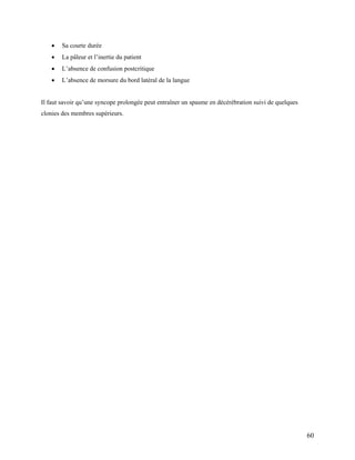 60
 Sa courte durée
 La pâleur et l’inertie du patient
 L’absence de confusion postcritique
 L’absence de morsure du bord latéral de la langue
Il faut savoir qu’une syncope prolongée peut entraîner un spasme en décérébration suivi de quelques
clonies des membres supérieurs.
 