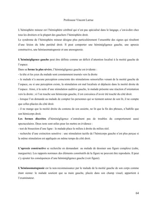 64
Professeur Vincent Larrue
L’hémisphère mineur est l’hémisphère cérébral qui n’est pas spécialisé dans le langage, c’est-à-dire chez
tous les droitiers et la plupart des gauchers l’hémisphère droit.
Le syndrome de l’hémisphère mineur désigne plus particulièrement l’ensemble des signes qui résultent
d’une lésion du lobe pariétal droit. Il peut comporter une héminégligence gauche, une apraxie
constructive, une hémiasomatognosie et une anosognosie.
L’héminégligence gauche peut être définie comme un déficit d’attention localisé à la moitié gauche de
l’espace.
Dans sa forme la plus sévère, l’héminégligence gauche est évidente :
- la tête et les yeux du malade sont constamment tournés vers la droite
- le malade n’a aucune perception consciente des stimulations sensorielles venant de la moitié gauche de
l’espace, ou si une perception existe, la stimulation est mal localisée et déplacée dans la moitié droite de
l’espace. Ainsi, à la suite d’une stimulation auditive gauche, le malade présente une réaction d’orientation
vers la droite ; si l’on touche son hémicorps gauche, il est convaincu d’avoir été touché du côté droit.
- lorsque l’on demande au malade de compter les personnes qui se tiennent autour de son lit, il ne compte
que celles placées du côté droit.
- il ne mange que la moitié droite du contenu de son assiette, ne lit que la fin des phrases, n’habille que
son hémicorps droit.
Les formes discrètes d’héminégligence n’entraînent pas de troubles du comportement aussi
spectaculaires. Deux tests sont utiles pour les mettre en évidence :
- test de bissection d’une ligne : le malade place le milieu à droite du milieu réel.
- recherche d’une extinction sensitive : une stimulation tactile de l’hémicorps gauche n’est plus perçue si
la même stimulation est appliquée en même temps du côté droit.
L’apraxie constructive se recherche en demandant au malade de dessiner une figure complexe (cube,
marguerite). Les rapports normaux des éléments constitutifs de la figure ne peuvent être reproduits. Il peut
s’y ajouter les conséquences d’une héminégligence gauche (voir figure).
L’hémiasomatognosie est la non-reconnaissance par le malade de la moitié gauche de son corps comme
étant sienne: le malade soutient que sa main gauche, placée dans son champ visuel, appartient à
l’examinateur.
 