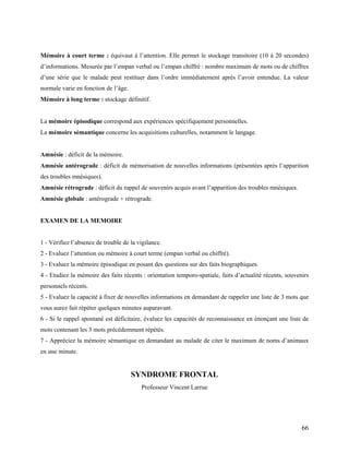 66
Mémoire à court terme : équivaut à l’attention. Elle permet le stockage transitoire (10 à 20 secondes)
d’informations. Mesurée par l’empan verbal ou l’empan chiffré : nombre maximum de mots ou de chiffres
d’une série que le malade peut restituer dans l’ordre immédiatement après l’avoir entendue. La valeur
normale varie en fonction de l’âge.
Mémoire à long terme : stockage définitif.
La mémoire épisodique correspond aux expériences spécifiquement personnelles.
La mémoire sémantique concerne les acquisitions culturelles, notamment le langage.
Amnésie : déficit de la mémoire.
Amnésie antérograde : déficit de mémorisation de nouvelles informations (présentées après l’apparition
des troubles mnésiques).
Amnésie rétrograde : déficit du rappel de souvenirs acquis avant l’apparition des troubles mnésiques.
Amnésie globale : antérograde + rétrograde.
EXAMEN DE LA MEMOIRE
1 - Vérifiez l’absence de trouble de la vigilance.
2 - Evaluez l’attention ou mémoire à court terme (empan verbal ou chiffré).
3 - Evaluez la mémoire épisodique en posant des questions sur des faits biographiques.
4 - Etudiez la mémoire des faits récents : orientation temporo-spatiale, faits d’actualité récents, souvenirs
personnels récents.
5 - Evaluez la capacité à fixer de nouvelles informations en demandant de rappeler une liste de 3 mots que
vous aurez fait répéter quelques minutes auparavant.
6 - Si le rappel spontané est déficitaire, évaluez les capacités de reconnaissance en énonçant une liste de
mots contenant les 3 mots précédemment répétés.
7 - Appréciez la mémoire sémantique en demandant au malade de citer le maximum de noms d’animaux
en une minute.
SYNDROME FRONTAL
Professeur Vincent Larrue
 