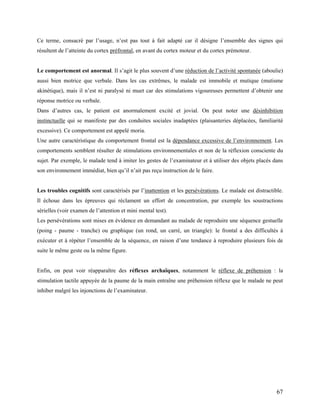 67
Ce terme, consacré par l’usage, n’est pas tout à fait adapté car il désigne l’ensemble des signes qui
résultent de l’atteinte du cortex préfrontal, en avant du cortex moteur et du cortex prémoteur.
Le comportement est anormal. Il s’agit le plus souvent d’une réduction de l’activité spontanée (aboulie)
aussi bien motrice que verbale. Dans les cas extrêmes, le malade est immobile et mutique (mutisme
akinétique), mais il n’est ni paralysé ni muet car des stimulations vigoureuses permettent d’obtenir une
réponse motrice ou verbale.
Dans d’autres cas, le patient est anormalement excité et jovial. On peut noter une désinhibition
instinctuelle qui se manifeste par des conduites sociales inadaptées (plaisanteries déplacées, familiarité
excessive). Ce comportement est appelé moria.
Une autre caractéristique du comportement frontal est la dépendance excessive de l’environnement. Les
comportements semblent résulter de stimulations environnementales et non de la réflexion consciente du
sujet. Par exemple, le malade tend à imiter les gestes de l’examinateur et à utiliser des objets placés dans
son environnement immédiat, bien qu’il n’ait pas reçu instruction de le faire.
Les troubles cognitifs sont caractérisés par l’inattention et les persévérations. Le malade est distractible.
Il échoue dans les épreuves qui réclament un effort de concentration, par exemple les soustractions
sérielles (voir examen de l’attention et mini mental test).
Les persévérations sont mises en évidence en demandant au malade de reproduire une séquence gestuelle
(poing - paume - tranche) ou graphique (un rond, un carré, un triangle): le frontal a des difficultés à
exécuter et à répéter l’ensemble de la séquence, en raison d’une tendance à reproduire plusieurs fois de
suite le même geste ou la même figure.
Enfin, on peut voir réapparaître des réflexes archaïques, notamment le réflexe de préhension : la
stimulation tactile appuyée de la paume de la main entraîne une préhension réflexe que le malade ne peut
inhiber malgré les injonctions de l’examinateur.
 