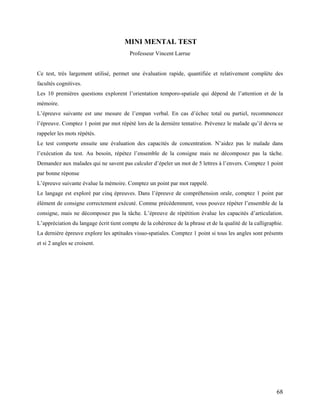 68
MINI MENTAL TEST
Professeur Vincent Larrue
Ce test, très largement utilisé, permet une évaluation rapide, quantifiée et relativement complète des
facultés cognitives.
Les 10 premières questions explorent l’orientation temporo-spatiale qui dépend de l’attention et de la
mémoire.
L’épreuve suivante est une mesure de l’empan verbal. En cas d’échec total ou partiel, recommencez
l’épreuve. Comptez 1 point par mot répété lors de la dernière tentative. Prévenez le malade qu’il devra se
rappeler les mots répétés.
Le test comporte ensuite une évaluation des capacités de concentration. N’aidez pas le malade dans
l’exécution du test. Au besoin, répétez l’ensemble de la consigne mais ne décomposez pas la tâche.
Demandez aux malades qui ne savent pas calculer d’épeler un mot de 5 lettres à l’envers. Comptez 1 point
par bonne réponse
L’épreuve suivante évalue la mémoire. Comptez un point par mot rappelé.
Le langage est exploré par cinq épreuves. Dans l’épreuve de compréhension orale, comptez 1 point par
élément de consigne correctement exécuté. Comme précédemment, vous pouvez répéter l’ensemble de la
consigne, mais ne décomposez pas la tâche. L’épreuve de répétition évalue les capacités d’articulation.
L’appréciation du langage écrit tient compte de la cohérence de la phrase et de la qualité de la calligraphie.
La dernière épreuve explore les aptitudes visuo-spatiales. Comptez 1 point si tous les angles sont présents
et si 2 angles se croisent.
 