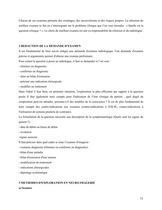 71
Chacun de ces examens présente des avantages, des inconvénients et des risques propres. La sélection du
meilleur examen se fait en s’interrogeant sur le problème clinique que l’on veut résoudre : « Quelle est la
question clinique ? ». Le choix du meilleur examen est une co-responsabilité du clinicien et du radiologue.
2 REDACTION DE LA DEMANDE D’EXAMEN
Il est fondamental de bien savoir rédiger une demande d'examen radiologique. Une demande d'examen
précise et argumentée permet d'obtenir une examen performant.
Pour cerner la question à poser au radiologue, il faut se demander si l’on veut :
- éliminer un diagnostic
- confirmer un diagnostic
- faire un bilan d'extension
- préciser une indication chirurgicale
- modifier un traitement
Dans l'idéal il faut faire, en première intention, l'exploration la plus efficiente par rapport à la question
posée. Il faut également tenir compte pour l'indication de l’état clinique du patient : quel degré de
coopération peut-on attendre, présente-t-il des troubles de la conscience ? Il est de plus fondamental de
tenir compte des contre-indications aux examens (contre-indications à l'I.R.M., contre-indications à
l'utilisation de certains produits de contraste).
La formulation de la question nécessite une description de la symptomatologie (Quels sont les signes du
patient ?) :
- date de début ou heure de début
- évolution
-signes associés
Il faut préciser dans quel cadre se situe l’examen d'imagerie :
- examens diagnostic (éliminer ou confirmer un diagnostic)
- bilan d'une maladie
- bilan d'extension d'une tumeur
- modification du traitement
- indications chirurgicales
- dépistage systématique
3 METHODES D'EXPLORATION EN NEURO IMAGERIE
a) Scanner
 