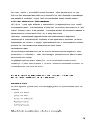 74
Cet examen est utilisé en neuroradiologie essentiellement pour explorer les vaisseaux du cou mais
également, dans certains cas, la circulation intracrânienne (Doppler trans-crânien). On peut aussi étudier
en échographie la morphologie cérébrale chez le nouveau-né et dans les mois suivant la naissance.
e) Indications respectives de ces différents examens
- L'I.R.M. est l’examen le plus performant en neuroradiologie, il peut potentiellement fournir toutes les
informations nécessaires à la prise en charge d’un patient mais il présente des contre-indications. Il s’agit
de plus d’un examen coûteux, relativement long (30 minutes en moyenne), nécessitant une coopération du
patient (immobilité) et est difficile à réaliser chez un patient dans le coma.
- Le scanner : cet examen rapide est particulièrement bien adapté aux urgences, en particulier
traumatologique. Il est très sensible aux saignements au stade aigu et analyse parfaitement l'os donc les
lésions osseuses. Par ailleurs les techniques d'angioscanner (injection d’un bolus de produit de contraste)
permettent une excellente exploration des vaisseaux artériels ou veineux.
- Echographie et doppler
Les indications principales sont la détection des anomalies artérielles cervicales (en particulier sur les
artères carotides et vertébrales). Le Doppler trans-crânien peut également être utilisé pour surveiller la
vascularisation intracrânienne.
- Angiographie digitalisée par voie intra artérielle : elle est essentiellement utilisée dans un but
thérapeutique. Sa grande résolution spatiale en fait encore l’examen de référence en cas de doute sur les
résultats obtenus par les examens non invasifs.
4 PLAN D'ANALYSE EN NEURO IMAGERIE ENCEPHALIQUE, SEMIOLOGIE
ELEMENTAIRE EN FONCTION DE LA TOPOGRAPHIE
a) Méthode d’analyse
Un plan d’exploration systématique est nécessaire. On peut proposer une exploration de l'extérieur vers
l'intérieur :
- Espaces extra-duraux
- Espaces sous-duraux
- Espaces sous-arachnoïdiens
- Parenchyme cérébral
- Système ventriculaire
b) Description des lésions élémentaires en fonction de la topographie.
 