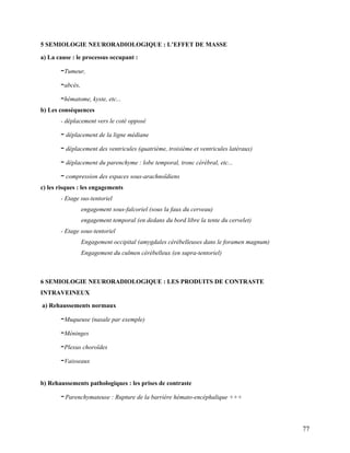 77
5 SEMIOLOGIE NEURORADIOLOGIQUE : L’EFFET DE MASSE
a) La cause : le processus occupant :
–Tumeur,
–abcès,
–hématome, kyste, etc...
b) Les conséquences
- déplacement vers le coté opposé
– déplacement de la ligne médiane
– déplacement des ventricules (quatrième, troisième et ventricules latéraux)
– déplacement du parenchyme : lobe temporal, tronc cérébral, etc...
– compression des espaces sous-arachnoïdiens
c) les risques : les engagements
- Etage sus-tentoriel
engagement sous-falcoriel (sous la faux du cerveau)
engagement temporal (en dedans du bord libre la tente du cervelet)
- Etage sous-tentoriel
Engagement occipital (amygdales cérébelleuses dans le foramen magnum)
Engagement du culmen cérébelleux (en supra-tentoriel)
6 SEMIOLOGIE NEURORADIOLOGIQUE : LES PRODUITS DE CONTRASTE
INTRAVEINEUX
a) Rehaussements normaux
–Muqueuse (nasale par exemple)
–Méninges
–Plexus choroïdes
–Vaisseaux
b) Rehaussements pathologiques : les prises de contraste
–Parenchymateuse : Rupture de la barrière hémato-encéphalique +++
 