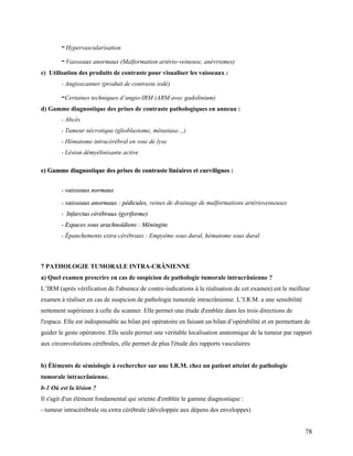 78
–Hypervascularisation
–Vaisseaux anormaux (Malformation artério-veineuse, anévrismes)
c) Utilisation des produits de contraste pour visualiser les vaisseaux :
- Angioscanner (produit de contraste iodé)
–Certaines techniques d’angio-IRM (ARM avec gadolinium)
d) Gamme diagnostique des prises de contraste pathologiques en anneau :
- Abcès
- Tumeur nécrotique (glioblastome, métastase…)
- Hématome intracérébral en voie de lyse
- Lésion démyélinisante active
e
e)
) G
Ga
am
mm
me
e d
di
ia
ag
gn
no
os
st
ti
iq
qu
ue
e d
de
es
s p
pr
ri
is
se
es
s d
de
e c
co
on
nt
tr
ra
as
st
te
e l
li
in
né
éa
ai
ir
re
es
s e
et
t c
cu
ur
rv
vi
il
li
ig
gn
ne
es
s :
:
-
- v
va
ai
is
ss
se
ea
au
ux
x n
no
or
rm
ma
au
ux
x
-
- v
va
ai
is
ss
se
ea
au
ux
x a
an
no
or
rm
ma
au
ux
x :
: p
pé
éd
di
ic
cu
ul
le
es
s,
, veines de drainage de malformations artérioveineuses
-
- I
In
nf
fa
ar
rc
ct
tu
us
s c
cé
ér
ré
éb
br
ra
au
ux
x (
(g
gy
yr
ri
if
fo
or
rm
me
e)
)
-
- E
Es
sp
pa
ac
ce
es
s s
so
ou
us
s a
ar
ra
ac
ch
hn
no
oï
ïd
di
ie
en
ns
s :
: M
Mé
én
ni
in
ng
gi
it
te
e
- Épanchements extra cérébraux : Empyème sous dural, hématome sous dural
7 PATHOLOGIE TUMORALE INTRA-CRÄNIENNE
a) Quel examen prescrire en cas de suspicion de pathologie tumorale intracrânienne ?
L’IRM (après vérification de l'absence de contre-indications à la réalisation de cet examen) est le meilleur
examen à réaliser en cas de suspicion de pathologie tumorale intracrânienne. L’I.R.M. a une sensibilité
nettement supérieure à celle du scanner. Elle permet une étude d'emblée dans les trois directions de
l'espace. Elle est indispensable au bilan pré opératoire en faisant un bilan d’opérabilité et en permettant de
guider le geste opératoire. Elle seule permet une véritable localisation anatomique de la tumeur par rapport
aux circonvolutions cérébrales, elle permet de plus l'étude des rapports vasculaires
b) Éléments de sémiologie à rechercher sur une I.R.M. chez un patient atteint de pathologie
tumorale intracrânienne.
b-1 Où est la lésion ?
Il s'agit d'un élément fondamental qui oriente d'emblée le gamme diagnostique :
- tumeur intracérébrale ou extra cérébrale (développée aux dépens des enveloppes)
 