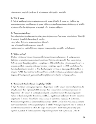 79
- tumeur supra tentorielle (au-dessus de la tente du cervelet) ou infra tentorielle
b-2 Effet de masse :
Il s'agit de la déformation des structures entourant la tumeur. Cet effet de masse sera étudié sur les
structures avoisinant immédiatement la tumeur (effacement des sillons corticaux, déplacement de la vallée
sylvienne...) Ou plus à distance sur le ventricule et les structures médianes.
b-3 Engagement cérébraux
Ils représentent une conséquence souvent grave du développement d'une tumeur intracrânienne, il s'agit de
la hernie du tissu cérébral poussé par la pression :
- sous la faux du cerveau (engagement sous-falcoriel),
- par la fente de Bichat (engagement temporal)
- au travers du trou occipital (foramen magnum) (engagement des amygdales cérébelleuses).
b-4 Œdème cérébral
L'œdème péri-tumoral entoure fréquemment les tumeurs intraparenchymateuses de haut grade mais
également certaines tumeurs extra parenchymateuses. Il est souvent responsable d'une aggravation de
l'effet de masse. Il s'agit d'un oedème « vasogénique », différent de l'oedème cytotoxique qui s'observe au
cours des accidents vasculaires cérébraux. L'oedème vasogénique apparaît en I.R.M. sous la forme d'un
hyposignal en séquence pondérée en T1 et d'un hypersignal très franc en séquence pondérée en T2 ou en
séquence FLAIR. Il est limité par les fibres en U sous corticales (réalisant de ce fait un aspect en « doigt
de gants »). Classiquement, également, l'oedème péri tumoral ne franchit pas le corps calleux.
b-5 Rupture de la barrière hémato-encéphalique (BHE).
Il s'agit d'un élément sémiologique important à diagnostiquer pour les tumeurs intraparenchymateuses. En
effet, l'existence d'une rupture de la BHE témoigne d'une vascularisation anormale correspondant très
fréquemment à des tumeurs de haut degré de malignité. La meilleure manière de diagnostiquer cette
rupture est d'utiliser un produit de contraste pour I.R.M., le gadolinium (en l'absence de contre-indications
en particulier en absence d’insuffisance rénale : dosage de la créatinine avec calcul de la clairance).
Normalement les produits de contraste ne franchissent pas la BHE. L'observation d'une prise de contraste
au niveau d'une tumeur cérébrale signe la rupture de la BHE. Pour diagnostiquer cette prise de contraste, il
est indispensable de réaliser en I.R.M. des coupes pondérées en T1 dans le même plan avant et après
injection de produits de contraste (on utilise fréquemment pour cette étude le plan axial). Le fait de
 