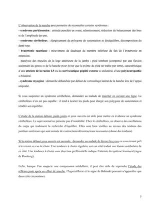 7
L’observation de la marche peut permettre de reconnaître certains syndromes :
- syndrome parkinsonien : attitude penchée en avant, ralentissement, réduction du balancement des bras
et de l’amplitude des pas.
- syndrome cérébelleux : élargissement du polygone de sustentation et déséquilibre, décomposition du
demi-tour.
- hypertonie spastique : mouvement de fauchage du membre inférieur du fait de l’hypertonie en
extension.
- paralysie des muscles de la loge antérieure de la jambe : pied tombant (compensé par une flexion
accentuée du genou et de la hanche pour éviter que la pointe du pied ne traîne par terre), caractéristique
d’une atteinte de la racine L5 ou du nerf sciatique poplité externe si unilatéral, d’une polyneuropathie
si bilatéral.
- syndrome myogène : démarche déhanchée par défaut de verrouillage latéral de la hanche lors de l’appui
unipodal.
Si vous suspectez un syndrome cérébelleux, demandez au malade de marcher en suivant une ligne. Le
cérébelleux n’en est pas capable : il tend à écarter les pieds pour élargir son polygone de sustentation et
rétablir son équilibre.
L’étude de la station debout, pieds joints et yeux ouverts est utile pour mettre en évidence un syndrome
cérébelleux. Le sujet normal ne présente pas d’instabilité. Chez le cérébelleux, on observe des oscillations
du corps qui traduisent la recherche d’équilibre. Elles sont bien visibles au niveau des tendons des
jambiers antérieurs qui sont animés de contractions/décontractions incessantes (danse des tendons).
Si la station debout yeux ouverts est normale, demandez au malade de fermer les yeux en vous tenant prêt
à le retenir en cas de chute. Une tendance à chuter régulière vers un côté traduit une lésion vestibulaire de
ce côté. Une tendance à chuter sans direction préférentielle indique l’atteinte du système lemniscal (signe
de Romberg).
Enfin, lorsque l’on suspecte une compression médullaire, il peut être utile de reprendre l’étude des
réflexes juste après un effort de marche, l’hyperréflexie et le signe de Babinski pouvant n’apparaître que
dans cette circonstance.
 