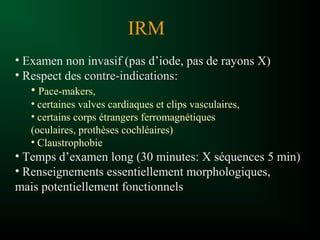 • Examen non invasif (pas d’iode, pas de rayons X)
• Respect des contre-indicationscontre-indications:
• Pace-makers,
• certaines valves cardiaques et clips vasculaires,
• certains corps étrangers ferromagnétiques
(oculaires, prothèses cochléaires)
• Claustrophobie
• Temps d’examen long (30 minutes: X séquences 5 min)
• Renseignements essentiellement morphologiques,
mais potentiellement fonctionnels
IRM
 