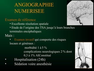 ANGIOGRAPHIE
NUMERISEE
Examen de référence
• Excellente résolution spatiale
• Etude de l’origine des TSA jusqu’à leurs branches
terminales encéphaliques
Mais :
• Examen invasif qui comporte des risques
locaux et généraux :
morbidité 1 à 5 %
complications neurologiques 2 % dont
0,3 à 1% AIConstitué
• Hospitalisation (24h)
• Sédation voire anesthésie
 