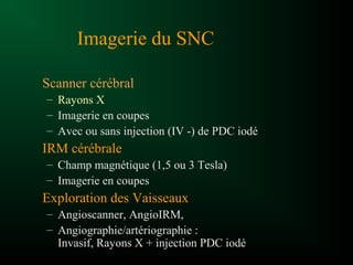 Imagerie du SNC
Scanner cérébral
– Rayons X
– Imagerie en coupes
– Avec ou sans injection (IV -) de PDC iodé
IRM cérébrale
– Champ magnétique (1,5 ou 3 Tesla)
– Imagerie en coupes
Exploration des Vaisseaux
– Angioscanner, AngioIRM,
– Angiographie/artériographie :
Invasif, Rayons X + injection PDC iodé
 