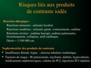 Risques liés aux produits
de contraste iodés
Réaction allergique :
Réactions mineures : urticaire localisé
Réactions modérées : urticaire géant, vomissements, oedème
Réactions sévères : oedème laryngé, oedème pulmonaire,
bronchospasme, collapsus, arrêt cardiaque,
Décès = 1/100 000 cas.
Nephrotoxicite des produits de contraste
 Insuffisance Rénale Aigue : nécrose tubulaire ischémique
 Facteurs de risque : IR préexistante, myélome, diabète, hypovolémie,
médicaments néphrotoxiques, volume de PCI, injections PCI répétées
 