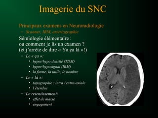 Imagerie du SNC
Principaux examens en Neuroradiologie
– Scanner, IRM, artériographie
Sémiologie élémentaire :
ou comment je lis un examen ?
(et j’arrête de dire « Ya ça là »!)
– Le « ça »:
• hyper/hypo densité (TDM)
• hyper/hyposignal (IRM)
• la forme, la taille, le nombre
– Le « là »:
• topographie : intra / extra-axiale
• l’étendue
– Le retentissement:
• effet de masse
• engagement
 