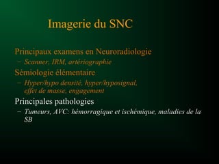 Imagerie du SNC
Principaux examens en Neuroradiologie
– Scanner, IRM, artériographie
Sémiologie élémentaire
– Hyper/hypo densité, hyper/hyposignal,
effet de masse, engagement
Principales pathologies
– Tumeurs, AVC: hémorragique et ischémique, maladies de la
SB
 