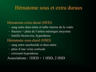Hématome sous et extra duraux
Hématome extra-dural (HED)
– sang entre dure-mère et table interne de la voûte
– fracture + plaie de l’artère méningée moyenne
– lentille biconvexe, hyperdense
Hématome sous-dural (HSD)
– sang entre arachnoïde et dure-mère
– plaie d’une veine corticale
– croissant hyperdense
Associations : 1HED + 1 HSD, 2 HSD
 